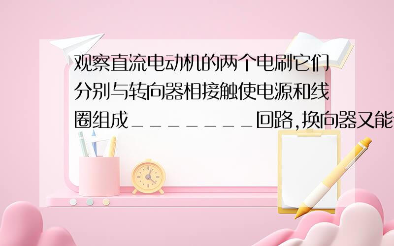 观察直流电动机的两个电刷它们分别与转向器相接触使电源和线圈组成_______回路,换向器又能使线圈经过平衡位置时自动地改