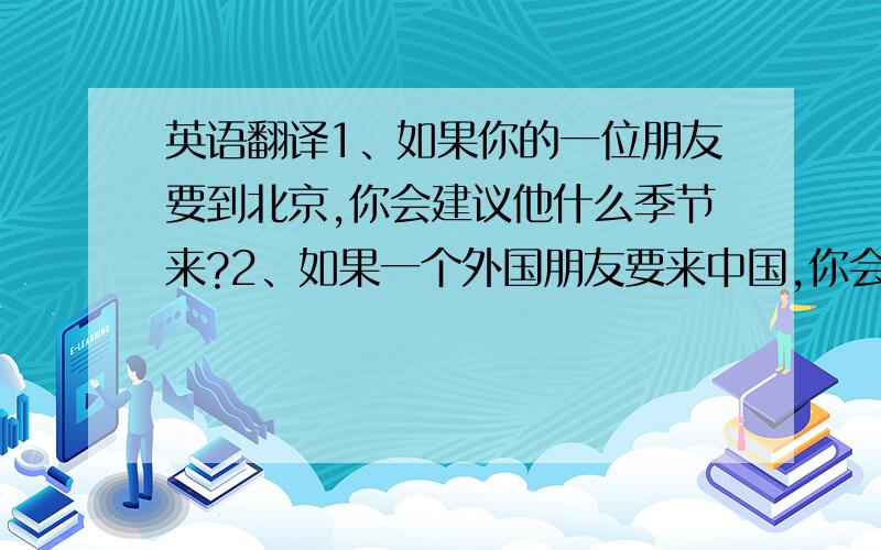 英语翻译1、如果你的一位朋友要到北京,你会建议他什么季节来?2、如果一个外国朋友要来中国,你会建议他在什么季节去哪座城市