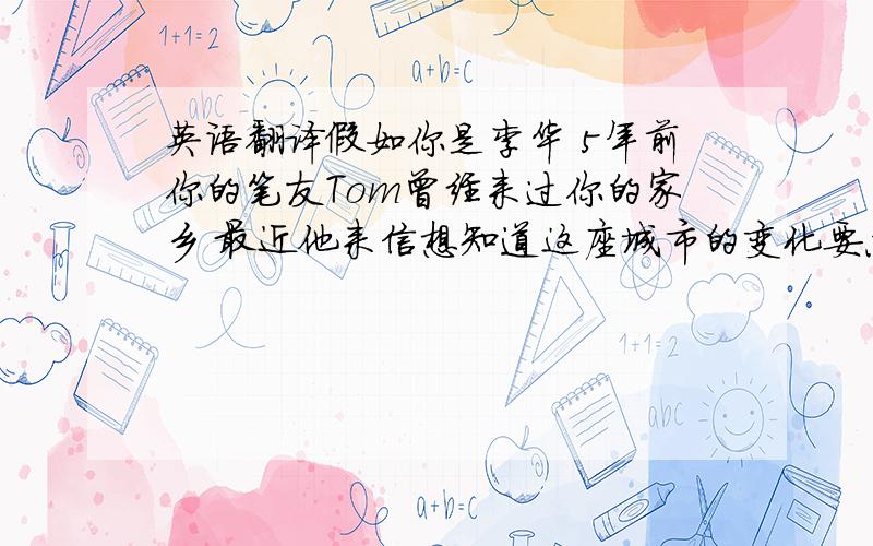 英语翻译假如你是李华 5年前你的笔友Tom曾经来过你的家乡 最近他来信想知道这座城市的变化要点：1 城市的街道更加宽阔了