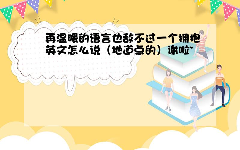 再温暖的语言也敌不过一个拥抱英文怎么说（地道点的）谢啦~