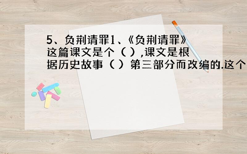 5、负荆请罪1、《负荆请罪》这篇课文是个（ ）,课文是根据历史故事（ ）第三部分而改编的.这个成语的意思是背着荆条去请罪