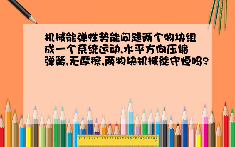 机械能弹性势能问题两个物块组成一个系统运动,水平方向压缩弹簧,无摩擦,两物块机械能守恒吗?