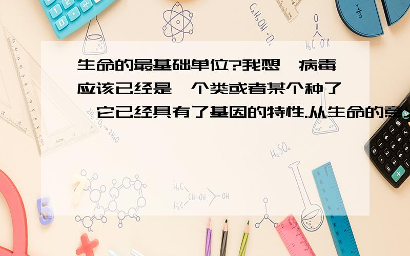 生命的最基础单位?我想,病毒应该已经是一个类或者某个种了,它已经具有了基因的特性.从生命的意义上说,它应该已经算是生命体