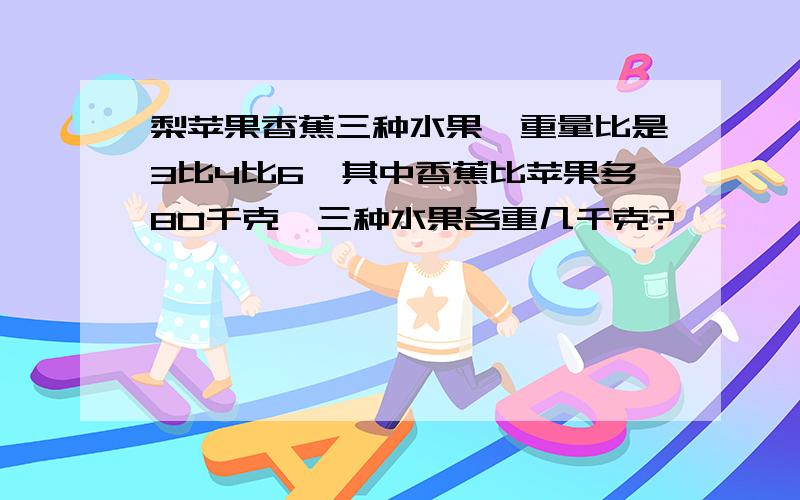 梨苹果香蕉三种水果,重量比是3比4比6,其中香蕉比苹果多80千克,三种水果各重几千克?