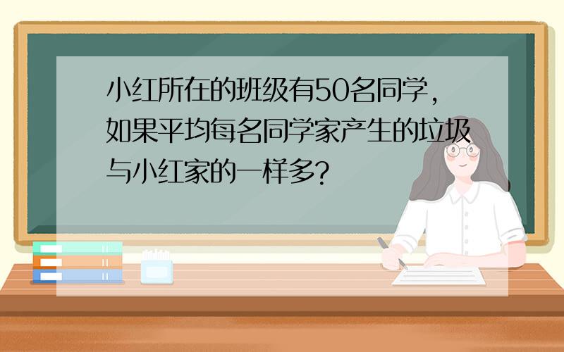 小红所在的班级有50名同学,如果平均每名同学家产生的垃圾与小红家的一样多?