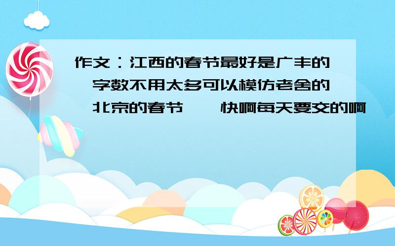 作文：江西的春节最好是广丰的,字数不用太多可以模仿老舍的《北京的春节》,快啊每天要交的啊