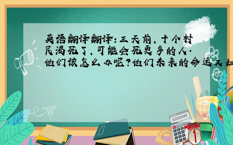 英语翻译翻译:三天前,十个村民渴死了,可能会死更多的人.他们该怎么办呢?他们未来的命运又如何呢?