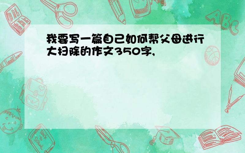 我要写一篇自己如何帮父母进行大扫除的作文350字,