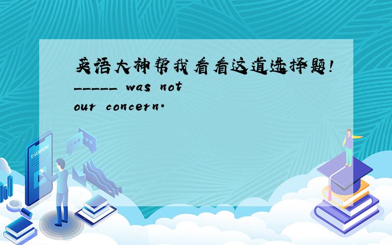 英语大神帮我看看这道选择题!_____ was not our concern.