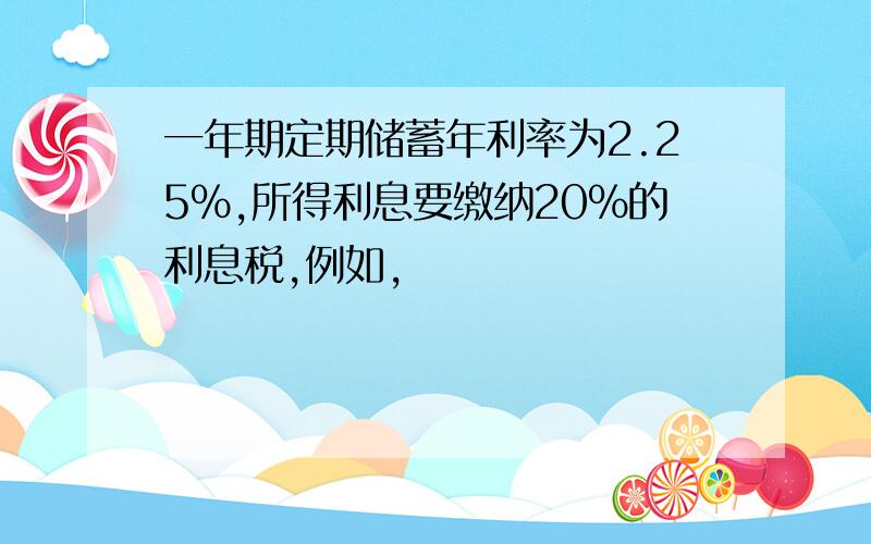 一年期定期储蓄年利率为2.25%,所得利息要缴纳20%的利息税,例如,