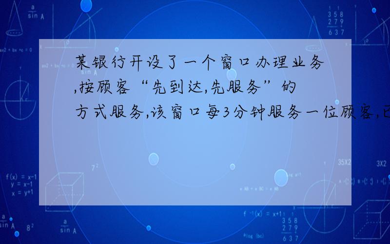 某银行开设了一个窗口办理业务,按顾客“先到达,先服务”的方式服务,该窗口每3分钟服务一位顾客,已知