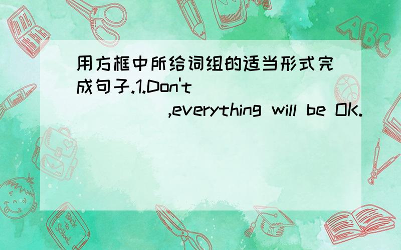 用方框中所给词组的适当形式完成句子.1.Don't _______,everything will be OK.