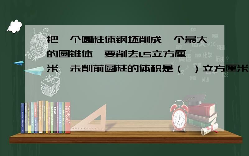 把一个圆柱体钢坯削成一个最大的圆锥体,要削去1.5立方厘米,未削前圆柱的体积是（ ）立方厘米.