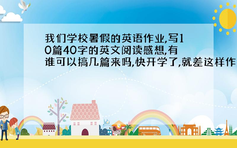 我们学校暑假的英语作业,写10篇40字的英文阅读感想,有谁可以搞几篇来吗,快开学了,就差这样作业