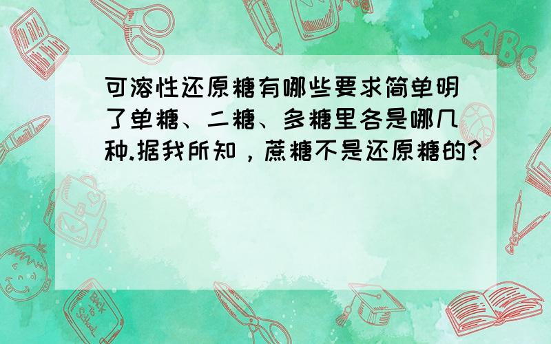 可溶性还原糖有哪些要求简单明了单糖、二糖、多糖里各是哪几种.据我所知，蔗糖不是还原糖的？