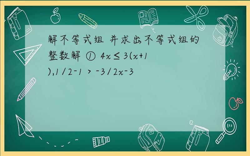 解不等式组 并求出不等式组的整数解 ① 4x≤3(x+1),1/2-1＞-3/2x-3