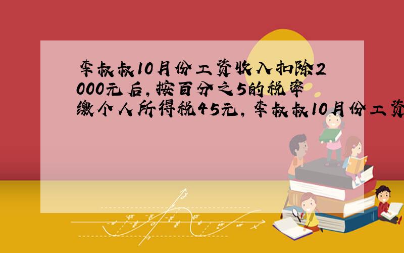 李叔叔10月份工资收入扣除2000元后,按百分之5的税率缴个人所得税45元,李叔叔10月份工资收入是多少元?