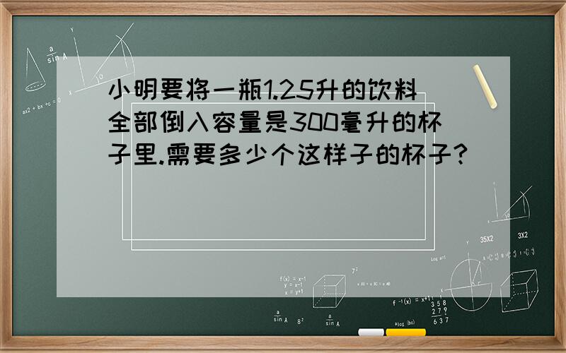 小明要将一瓶1.25升的饮料全部倒入容量是300毫升的杯子里.需要多少个这样子的杯子?