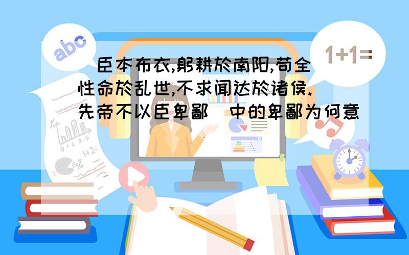 （臣本布衣,躬耕於南阳,苟全性命於乱世,不求闻达於诸侯.先帝不以臣卑鄙）中的卑鄙为何意