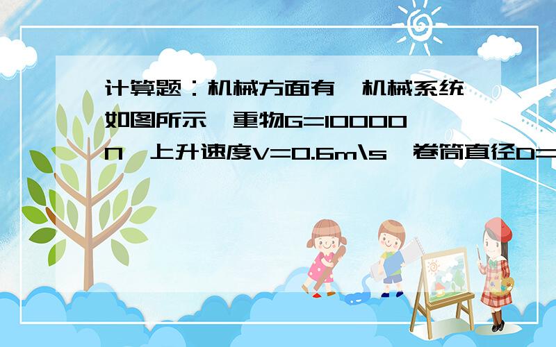 计算题：机械方面有一机械系统如图所示,重物G=10000N,上升速度V=0.6m\s,卷筒直径D=0.9m\s;每对齿轮