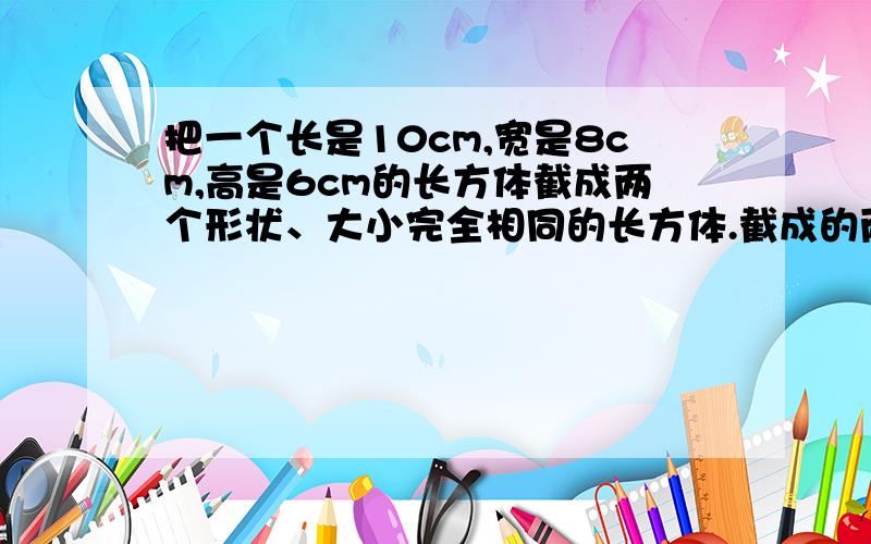 把一个长是10cm,宽是8cm,高是6cm的长方体截成两个形状、大小完全相同的长方体.截成的两个长方体的表面