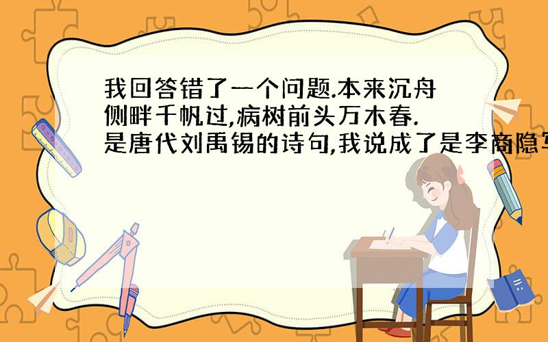 我回答错了一个问题.本来沉舟侧畔千帆过,病树前头万木春.是唐代刘禹锡的诗句,我说成了是李商隐写的.