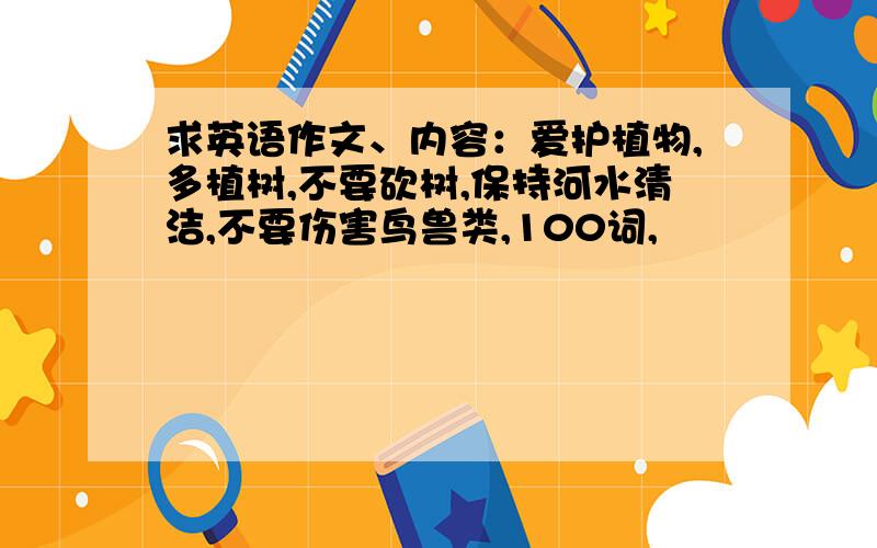 求英语作文、内容：爱护植物,多植树,不要砍树,保持河水清洁,不要伤害鸟兽类,100词,