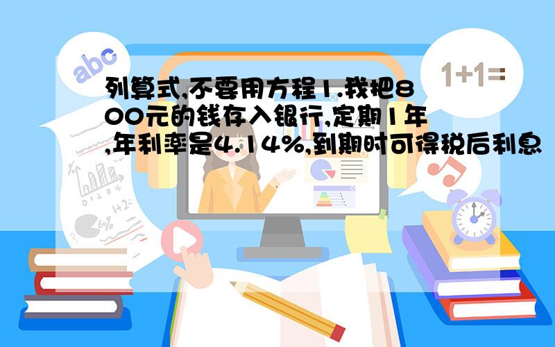 列算式,不要用方程1.我把800元的钱存入银行,定期1年,年利率是4.14%,到期时可得税后利息（ ）元.2.王老师将5