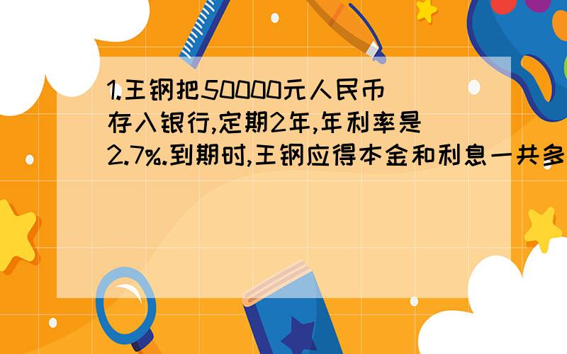 1.王钢把50000元人民币存入银行,定期2年,年利率是2.7%.到期时,王钢应得本金和利息一共多少元?