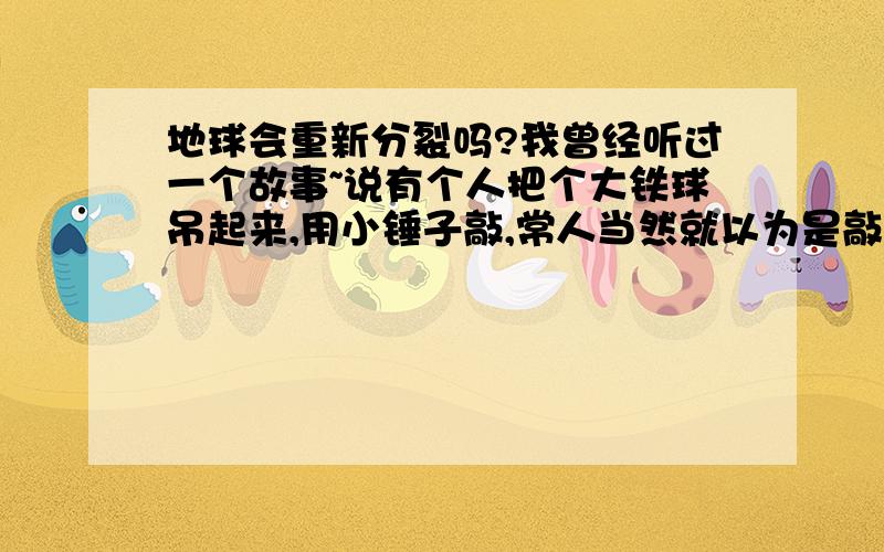 地球会重新分裂吗?我曾经听过一个故事~说有个人把个大铁球吊起来,用小锤子敲,常人当然就以为是敲不动的~但有耐心的人发现,