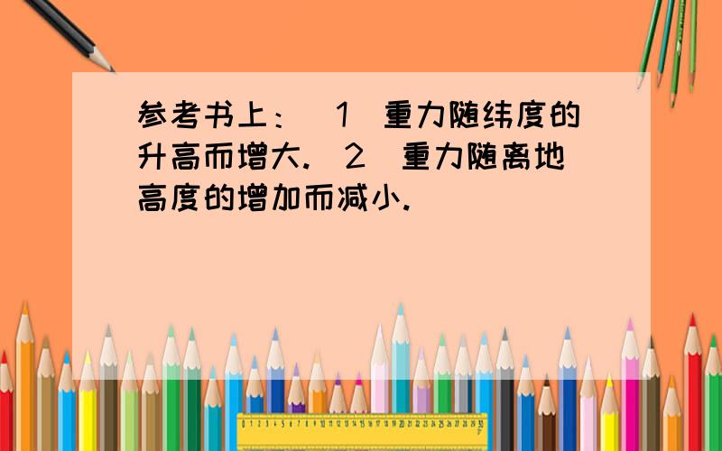 参考书上：（1）重力随纬度的升高而增大.（2）重力随离地高度的增加而减小.