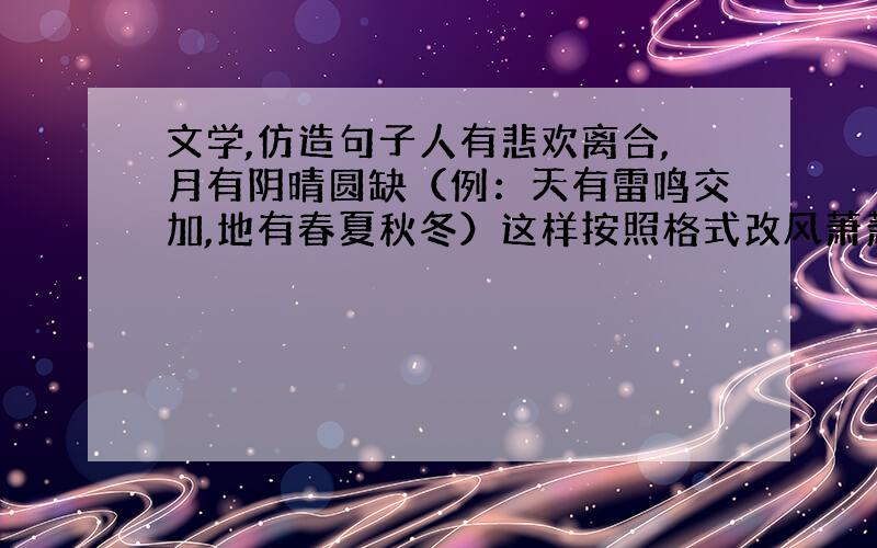 文学,仿造句子人有悲欢离合,月有阴晴圆缺（例：天有雷鸣交加,地有春夏秋冬）这样按照格式改风萧萧兮易水寒,壮士一去兮不复还