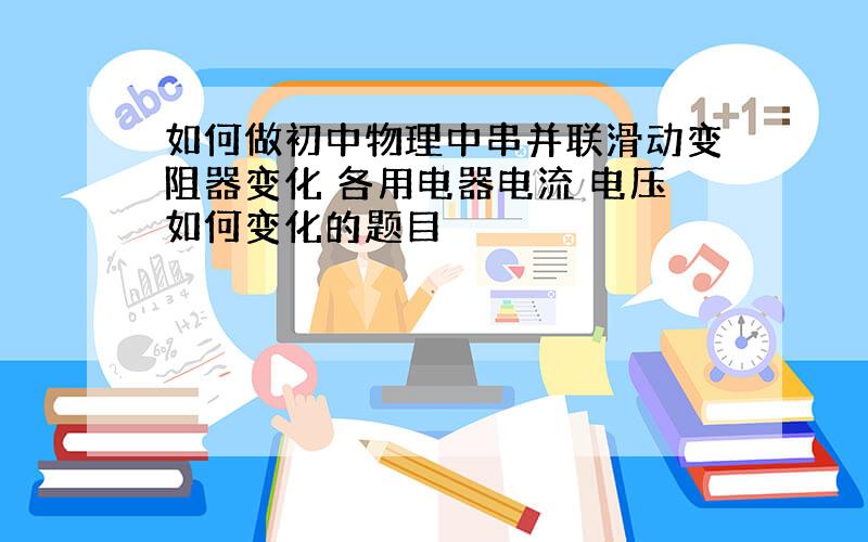 如何做初中物理中串并联滑动变阻器变化 各用电器电流 电压如何变化的题目