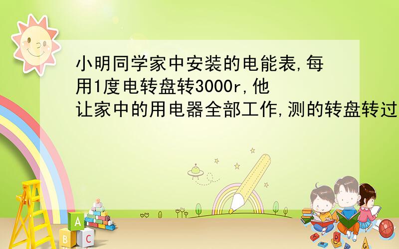 小明同学家中安装的电能表,每用1度电转盘转3000r,他让家中的用电器全部工作,测的转盘转过100r需时200s,由此可