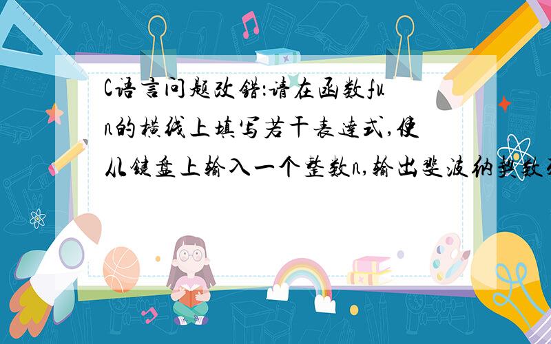 C语言问题改错：请在函数fun的横线上填写若干表达式,使从键盘上输入一个整数n,输出斐波纳契数列.