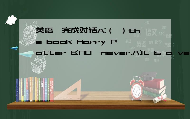 英语,完成对话A:（ ）the book Harry Potter B:NO,never.A:It is a very