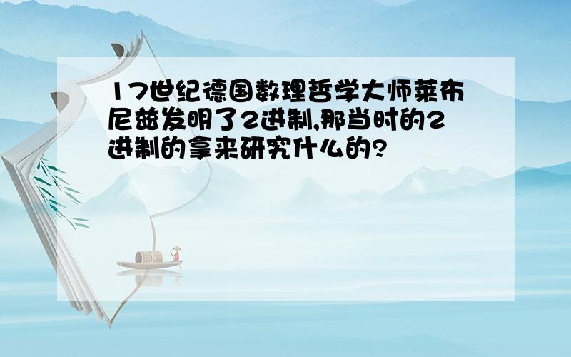 17世纪德国数理哲学大师莱布尼兹发明了2进制,那当时的2进制的拿来研究什么的?