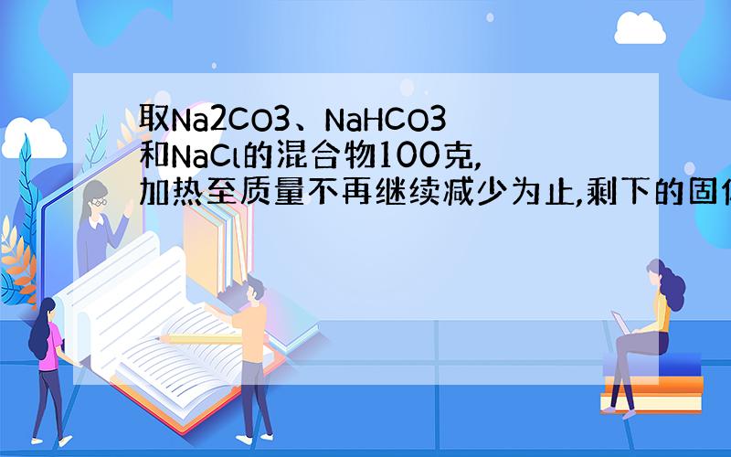 取Na2CO3、NaHCO3和NaCl的混合物100克,加热至质量不再继续减少为止,剩下的固体为84.5克