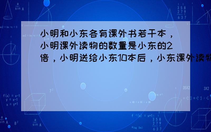 小明和小东各有课外书若干本，小明课外读物的数量是小东的2倍，小明送给小东10本后，小东课外读物的数量是小明剩余数量的3倍