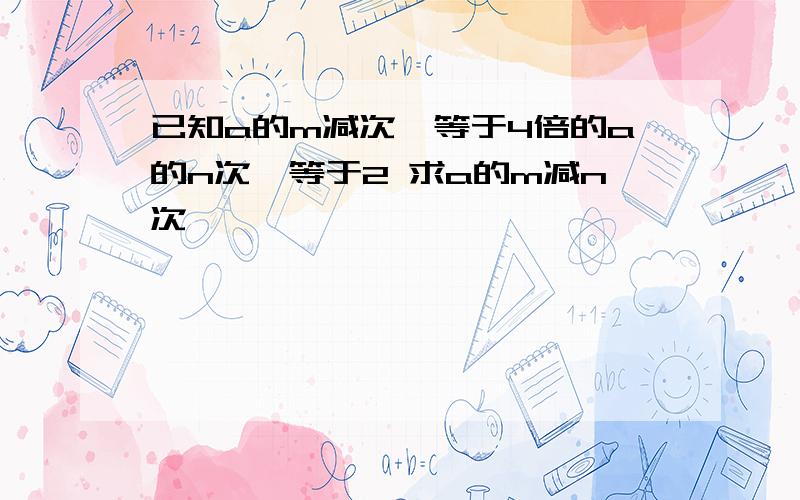 已知a的m减次幂等于4倍的a的n次幂等于2 求a的m减n次幂