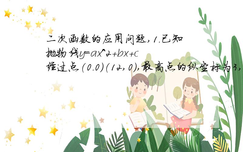 二次函数的应用问题,1.已知抛物线y=ax^2+bx+c经过点(0.0)(12,0),最高点的纵坐标为3,求此抛物线.(