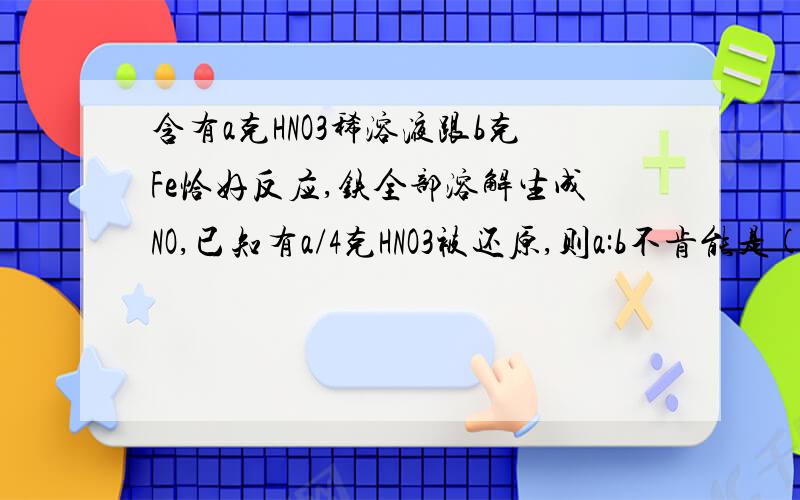 含有a克HNO3稀溶液跟b克Fe恰好反应,铁全部溶解生成NO,已知有a/4克HNO3被还原,则a:b不肯能是()?