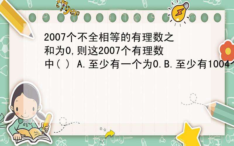 2007个不全相等的有理数之和为0,则这2007个有理数中( ) A.至少有一个为0.B.至少有1004个正数.C.至少