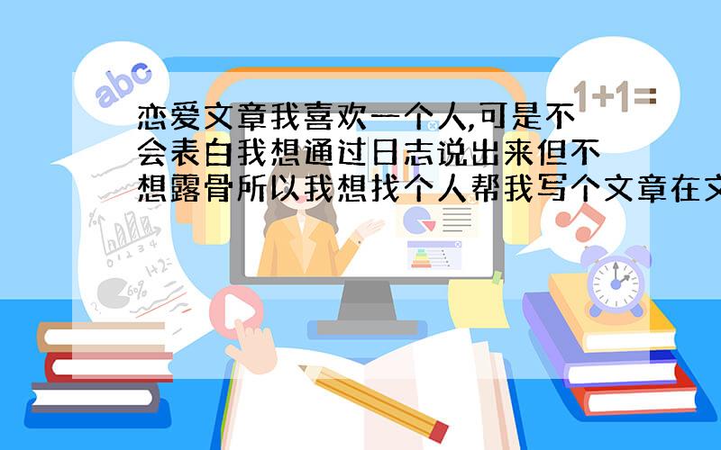 恋爱文章我喜欢一个人,可是不会表白我想通过日志说出来但不想露骨所以我想找个人帮我写个文章在文章裏可以藏字（小马我喜欢你）