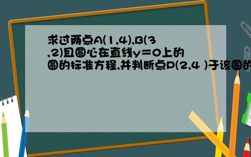 求过两点A(1,4),B(3,2)且圆心在直线y＝0上的圆的标准方程,并判断点P(2,4 )于该圆的位置关系.