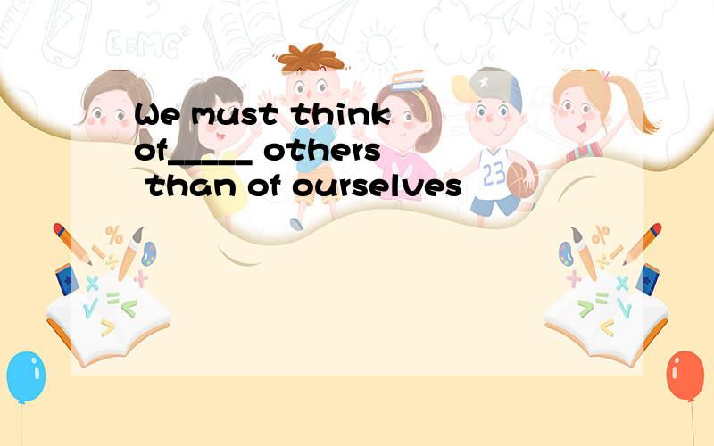 We must think of_____ others than of ourselves