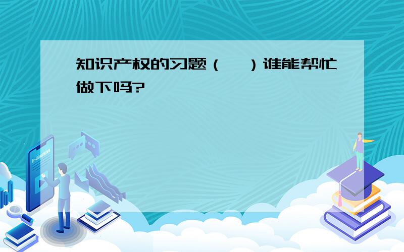 知识产权的习题（一）谁能帮忙做下吗?