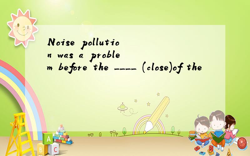 Noise pollution was a problem before the ____ (close)of the