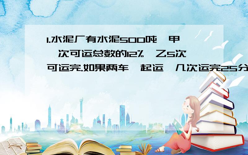 1.水泥厂有水泥500吨,甲一次可运总数的12%,乙5次可运完.如果两车一起运,几次运完25分之16?