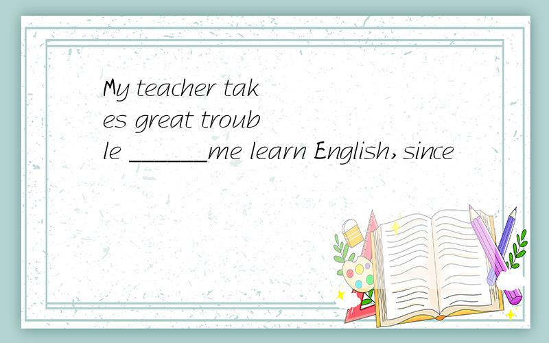 My teacher takes great trouble ______me learn English,since